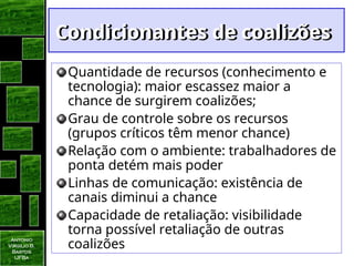 Antonio
Virgilio B.
Bastos
UFBa
Condicionantes de coalizões
Condicionantes de coalizões
Quantidade de recursos (conhecimento e
tecnologia): maior escassez maior a
chance de surgirem coalizões;
Grau de controle sobre os recursos
(grupos críticos têm menor chance)
Relação com o ambiente: trabalhadores de
ponta detém mais poder
Linhas de comunicação: existência de
canais diminui a chance
Capacidade de retaliação: visibilidade
torna possível retaliação de outras
coalizões
 