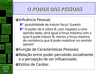 Antonio
Virgilio B.
Bastos
UFBa
O PODER DAS PESSOAS
O PODER DAS PESSOAS
Influência Pessoal;
“ possibilidade de induzir força” (Lewin)
“ O poder de A sobre B, com respeito a uma
opinião dada, será igual à força máxima com a
qual A pode induzir B, menos a força máxima
de resistência que B pode mobilizar no sentido
oposto”
Função de Características Pessoais;
Relação entre poder percebido socialmente
e a percepção de ser influenciado;
Estilos de Caráter.
 