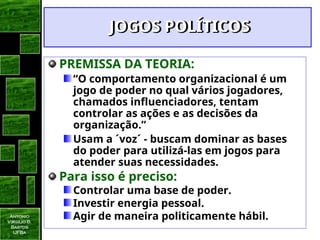 Antonio
Virgilio B.
Bastos
UFBa
JOGOS POLÍTICOS
JOGOS POLÍTICOS
PREMISSA DA TEORIA:
“O comportamento organizacional é um
jogo de poder no qual vários jogadores,
chamados influenciadores, tentam
controlar as ações e as decisões da
organização.”
Usam a ´voz´ - buscam dominar as bases
do poder para utilizá-las em jogos para
atender suas necessidades.
Para isso é preciso:
Controlar uma base de poder.
Investir energia pessoal.
Agir de maneira politicamente hábil.
 