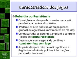 Antonio
Virgilio B.
Bastos
UFBa
Características dos jogos
Características dos jogos
Rebeldia ou Resistência
Oposição à mudança – buscam tornar a ação
pendente, atrasá-la, distorcê-la.
Podem ser sutis (indivíduos ou pequenos
grupos) ou agressivos (movimentos de massa).
Contrapartida: os gerentes ampliam o controle
– jogos de contra-resistência
Desencadeia uma espiral de conflitos –
´combater fogo com fogo´
As partes lançam mão de meios políticos e
ilegítimos- influência política, informações,
persuasão, trocas etc.
 