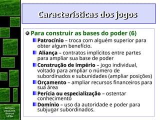 Antonio
Virgilio B.
Bastos
UFBa
Características dos jogos
Características dos jogos
Para construir as bases do poder (6)
Patrocínio
Patrocínio – troca com alguém superior para
obter algum benefício.
Aliança
Aliança – contratos implícitos entre partes
para ampliar sua base de poder
Construção de império
Construção de império – jogo individual,
voltado para ampliar o número de
subordinados e subunidades (ampliar posições)
Orçamento
Orçamento – ampliar recursos financeiros para
sua área
Perícia ou especialização
Perícia ou especialização – ostentar
conhecimento
Domínio
Domínio – uso da autoridade e poder para
subjugar subordinados.
 