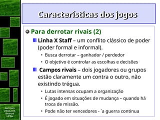 Antonio
Virgilio B.
Bastos
UFBa
Características dos jogos
Características dos jogos
Para derrotar rivais (2)
Linha X Staff
Linha X Staff – um conflito clássico de poder
(poder formal e informal).
• Busca derrotar – ganhador / perdedor
• O objetivo é controlar as escolhas e decisões
Campos rivais
Campos rivais – dois jogadores ou grupos
estão claramente um contra o outro, não
existindo trégua.
• Lutas intensas ocupam a organização
• É jogado em situações de mudança – quando há
troca de missão.
• Pode não ter vencedores - ´a guerra continua
 
