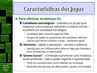 Antonio
Virgilio B.
Bastos
UFBa
Características dos jogos
Características dos jogos
Para efetivar mudanças (3)
Candidatos estratégicos
Candidatos estratégicos – indivíduo ou grupo quer
implantar uma mudança utilizando o sistema formal –
escolhem um candidato estratégico
• Candidato deve assumir papel de líder
• Grupos de poder se aproximam do candidato, definem
valores que devem orientar a ação – oferecem apoio
Denúncia
Denúncia – rápido e planejado – secreto e anônimo.
• Aponta para um influenciador externo algo que considera
estar ameaçando a organização
“
“Jovens turcos”
Jovens turcos” – a intenção e promover uma mudança
muito profunda – todo o poder legítimo é questionado.
• Pode ser caracterizado como rebelião ou revolução
• Realizado por pessoas de altos postos, grupos incrustados.
 