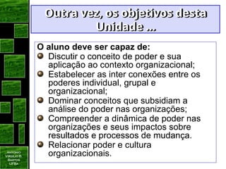 Antonio
Virgilio B.
Bastos
UFBa
Outra vez, os objetivos desta
Outra vez, os objetivos desta
Unidade ...
Unidade ...
O aluno deve ser capaz de:
Discutir o conceito de poder e sua
aplicação ao contexto organizacional;
Estabelecer as inter conexões entre os
poderes individual, grupal e
organizacional;
Dominar conceitos que subsidiam a
análise do poder nas organizações;
Compreender a dinâmica de poder nas
organizações e seus impactos sobre
resultados e processos de mudança.
Relacionar poder e cultura
organizacionais.
 