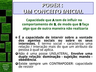 Antonio
Virgilio B.
Bastos
UFBa
Capacidade que A
A tem de influir no
comportamento de B
B, de modo que B
B faça
algo que de outra maneira não realizaria
É a capacidade de intervir sobre a vontade
dos agentes sociais ou sobre os seus
interesses. É termo social - caracteriza uma
relação / interação mais do que um atributo da
pessoa à qual se aplica.
Não é uma posse UNILATERAL. Envolve uma
dupla relação: dominação - sujeição
dominação - sujeição; mando -
mando -
obediência
obediência.
Existe sempre um CONTRAPODER
Existe sempre um CONTRAPODER: capacidade
de resistir
PODER :
PODER :
UM CONCEITO INICIAL
UM CONCEITO INICIAL
 