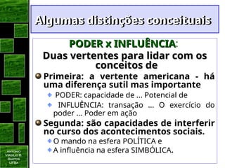Antonio
Virgilio B.
Bastos
UFBa
Algumas distinções conceituais
Algumas distinções conceituais
PODER x INFLUÊNCIA
PODER x INFLUÊNCIA:
Duas vertentes para lidar com os
Duas vertentes para lidar com os
conceitos de
conceitos de
Primeira: a vertente americana - há
uma diferença sutil mas importante
PODER: capacidade de ... Potencial de
INFLUÊNCIA: transação ... O exercício do
poder ... Poder em ação
Segunda: são capacidades de interferir
no curso dos acontecimentos sociais.
O mando na esfera POLÍTICA e
A influência na esfera SIMBÓLICA.
 