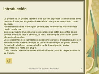 Introducción La poesía es un genero literario  que buscan expresar las relaciones entre las emociones y el lenguaje a través de textos que se componen como poemas. Probablemente has leído algún poema pero no conoces los elementos  que lo conforman. En este proyecto investigaras los recursos que están presentes en un poema  como: la prosa, el verso, la rima, el ritmo y la  aliteración como  elementos formales.  Los estudiantes se organizarán en pequeños grupos, trabajarán juntos en actividades de aprendizaje que se desarrollaran mejor en grupo que de forma individualista. Los resultados de la  investigación serán presentados al resto del grupo. Cada  alumno serán evaluados individualmente  y serán responsables de su trabajo.  