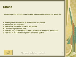 Tareas La investigación se realizara tomando en cuenta los siguientes aspectos. 1. Investigar los elementos que conforma un  poema. 2. Selección  de  un poema. 3. Realizaras una ficha analítica del poema. 4. Lectura del poema en atril. 5. Escribir un  poema tomando como referencia los textos analizados. 6. Realizar el desarrollo del poema en forma gráfica 