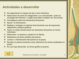 Actividades a desarrollar Se organizarán en equipo de dos a seis miembros. Seleccionar de entre los integrantes a un comunicador  quien se encargará de informar  y vigilar que todos cumplan con sus tareas. Investigaran sobre los elementos del poema. Reunir  la información. Realizar y entregar un informe final haciendo uso de esquemas, diagramas y apoyos gráficos. Hacer un mapa mental sobre los elementos del poema en forma individual. Selecciona  un poema y copialo en tu libreta. Realizaras una ficha analítica del poema  Lectura  o declamación del poema en el grupo. Escribe un poema tomando como referencia los textos analizados en grupo. En una hoja desarrolla  en forma gráfica el poema.  