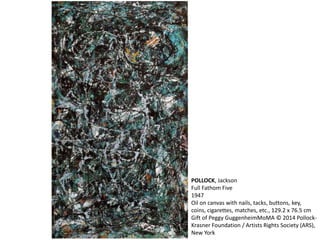 POLLOCK, Jackson 
Full Fathom Five 
1947 
Oil on canvas with nails, tacks, buttons, key, 
coins, cigarettes, matches, etc., 129.2 x 76.5 cm 
Gift of Peggy GuggenheimMoMA © 2014 Pollock- 
Krasner Foundation / Artists Rights Society (ARS), 
New York 
 
