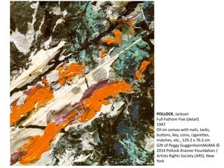 POLLOCK, Jackson 
Full Fathom Five (detail) 
1947 
Oil on canvas with nails, tacks, 
buttons, key, coins, cigarettes, 
matches, etc., 129.2 x 76.5 cm 
Gift of Peggy GuggenheimMoMA © 
2014 Pollock-Krasner Foundation / 
Artists Rights Society (ARS), New 
York 
 