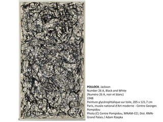 POLLOCK, Jackson 
Number 26 A, Black and White 
(Numéro 26 A, noir et blanc) 
1948 
Peinture glycérophtalique sur toile, 205 x 121,7 cm 
Paris, musée national d'Art moderne - Centre Georges 
Pompidou 
Photo (C) Centre Pompidou, MNAM-CCI, Dist. RMN-Grand 
Palais / Adam Rzepka 
 
