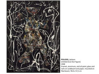POLLOCK, Jackson 
Untitled (Cut-Out Figure) 
1948 
Enamel, aluminum, and oil paint, glass and 
nails on cardboard and paper, mounted on 
fiberboard, 78.8 x 57,5 cm 
 
