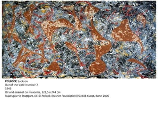 POLLOCK, Jackson 
Out of the web: Number 7 
1949 
Oil and enamel on masonite, 121,5 x 244 cm 
Staatsgalerie Stuttgart, DE © Pollock-Krasner Foundation/VG Bild-Kunst, Bonn 2006 
 