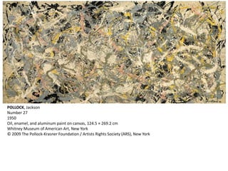 POLLOCK, Jackson 
Number 27 
1950 
Oil, enamel, and aluminum paint on canvas, 124.5 × 269.2 cm 
Whitney Museum of American Art, New York 
© 2009 The Pollock-Krasner Foundation / Artists Rights Society (ARS), New York 
 