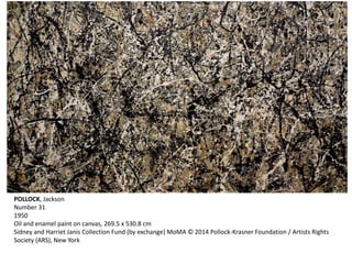 POLLOCK, Jackson 
Number 31 
1950 
Oil and enamel paint on canvas, 269.5 x 530.8 cm 
Sidney and Harriet Janis Collection Fund (by exchange) MoMA © 2014 Pollock-Krasner Foundation / Artists Rights 
Society (ARS), New York 
 