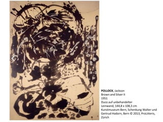 POLLOCK, Jackson 
Brown and Silver II 
1951 
Duco auf unbehandelter 
Leinwand, 144,8 x 108,3 cm 
Kunstmuseum Bern, Schenkung Walter und 
Gertrud Hadorn, Bern © 2013, ProLitteris, 
Zürich 
 