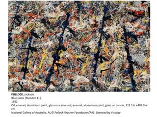 POLLOCK, Jackson 
Blue poles [Number 11] 
1952 
Oil, enamel, aluminium paint, glass on canvas oil, enamel, aluminium paint, glass on canvas, 212.1 h x 488.9 w 
cm 
National Gallery of Australia, AU© Pollock-Krasner Foundation/ARS. Licensed by Viscopy 
 