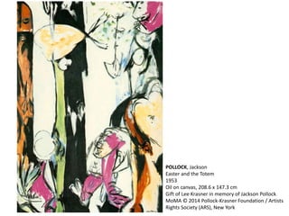 POLLOCK, Jackson 
Easter and the Totem 
1953 
Oil on canvas, 208.6 x 147.3 cm 
Gift of Lee Krasner in memory of Jackson Pollock 
MoMA © 2014 Pollock-Krasner Foundation / Artists 
Rights Society (ARS), New York 
 