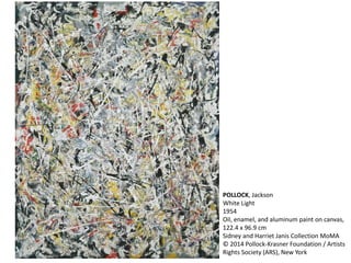POLLOCK, Jackson 
White Light 
1954 
Oil, enamel, and aluminum paint on canvas, 
122.4 x 96.9 cm 
Sidney and Harriet Janis Collection MoMA 
© 2014 Pollock-Krasner Foundation / Artists 
Rights Society (ARS), New York 
 
