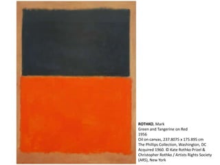 ROTHKO, Mark 
Green and Tangerine on Red 
1956 
Oil on canvas, 237.8075 x 175.895 cm 
The Phillips Collection, Washington, DC 
Acquired 1960. © Kate Rothko Prizel & 
Christopher Rothko / Artists Rights Society 
(ARS), New York 
 