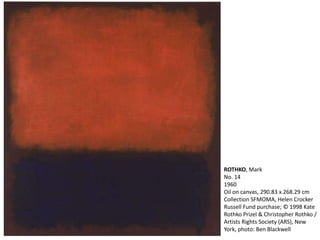ROTHKO, Mark 
No. 14 
1960 
Oil on canvas, 290.83 x 268.29 cm 
Collection SFMOMA, Helen Crocker 
Russell Fund purchase; © 1998 Kate 
Rothko Prizel & Christopher Rothko / 
Artists Rights Society (ARS), New 
York, photo: Ben Blackwell 
 