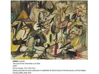 GORKY, Arshile 
The Leaf of the Artichoke Is an Owl 
1944 
Oil on canvas, 71.1 x 91.2 cm 
Sidney and Harriet Janis Collection FundMoMA © 2014 Estate of Arshile Gorky / Artists Rights 
Society (ARS), New York 
 