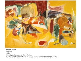 GORKY, Arshile 
Untitled 
1944 
Oil and pencil on canvas, 49.8 x 75.8 cm 
Purchased 1972 NGA © Arshile Gorky. Licensed by ADAGP & VISCOPY, Australia 
 