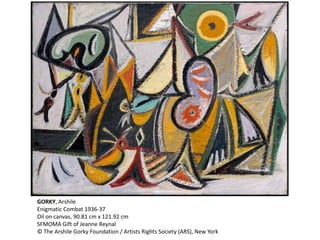 GORKY, Arshile 
Enigmatic Combat 1936-37 
Oil on canvas, 90.81 cm x 121.92 cm 
SFMOMA Gift of Jeanne Reynal 
© The Arshile Gorky Foundation / Artists Rights Society (ARS), New York 
 