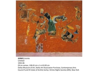 GORKY, Arshile 
Untitled 
1943-48 
Oil on canvas, 138.43 cm x 1 m 63.83 cm 
Dallas Museum of Art, Dallas Art Association Purchase, Contemporary Arts 
Council Fund © Estate of Arshile Gorky / Artists Rights Society (ARS), New York 
 