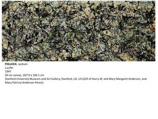 POLLOCK, Jackson 
Lucifer 
1947 
Oil on canvas, 267.9 x 104.1 cm 
Stanford University Museum and Art Gallery, Stanford, CA, US (Gift of Harry W. and Mary Margaret Anderson, and 
Mary Patricia Anderson Pence) 
 