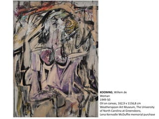 KOONING, Willem de 
Woman 
1949-50 
Oil on canvas, 162,9 x 1156,8 cm 
Weatherspoon Art Museum, The University 
of North Carolina at Greensboro, 
Lena Kernodle McDuffie memorial purchase 
 