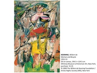 KOONING, Willem de 
Woman and Bicycle 
1952-53 
Oil on canvas, 194.3 × 124.5 cm 
Whitney Museum of American Art, New York; 
purchase 55.35 
© 2009 The Willem de Kooning Foundation / 
Artists Rights Society (ARS), New York 
 