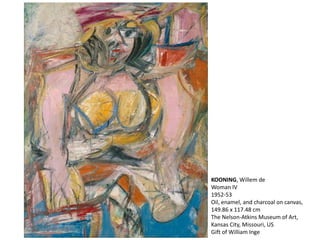 KOONING, Willem de 
Woman IV 
1952-53 
Oil, enamel, and charcoal on canvas, 
149.86 x 117.48 cm 
The Nelson-Atkins Museum of Art, 
Kansas City, Missouri, US 
Gift of William Inge 
 