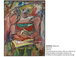 KOONING, Willem de 
Woman V 
1952-53 
Oil and charcoal on canvas, 154.5 h x 114.5 w cm 
National Gallery of Australia, Canberra, AU 
© Willem de Kooning/ARS. Licensed by Viscopy 
 