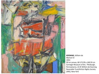 KOONING, Willem de 
Woman VI 
1953 
Oil on canvas, 68 173.99 x 148.59 cm 
Carnegie Museum of Art, Pittsburgh, 
Pennsylvania, US © Willem de Kooning 
Revocable Trust/Artists Rights Society 
(ARS), New York 
 