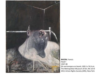 BACON, Francis 
Head I 
1947-48 
Oil and tempera on board, 100.3 x 74.9 cm 
The Metropolitan Museum of Art, NY, US © 
2011 Artists Rights Society (ARS), New York 
 