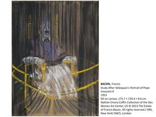 BACON, Francis 
Study After Velásquez's Portrait of Pope 
Innocent X 
1953 
Oil on canvas, 173.7 × 139.4 × 8.6 cm 
Nathan Emory Coffin Collection of the Des 
Moines Art Center, US © 2013 The Estate 
of Francis Bacon. All rights reserved./ ARS, 
New York/ DACS, London 
 