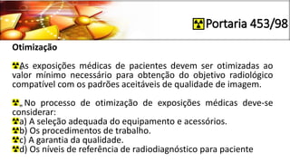 Portaria 453/98
Otimização
„As exposições médicas de pacientes devem ser otimizadas ao
valor mínimo necessário para obtenção do objetivo radiológico
compatível com os padrões aceitáveis de qualidade de imagem.
„No processo de otimização de exposições médicas deve-se
considerar:
a) A seleção adequada do equipamento e acessórios.
b) Os procedimentos de trabalho.
c) A garantia da qualidade.
d) Os níveis de referência de radiodiagnóstico para paciente
 