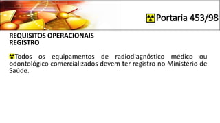 Portaria 453/98
REQUISITOS OPERACIONAIS
REGISTRO
Todos os equipamentos de radiodiagnóstico médico ou
odontológico comercializados devem ter registro no Ministério de
Saúde.
 