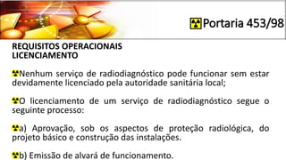 Portaria 453/98
REQUISITOS OPERACIONAIS
LICENCIAMENTO
Nenhum serviço de radiodiagnóstico pode funcionar sem estar
devidamente licenciado pela autoridade sanitária local;
O licenciamento de um serviço de radiodiagnóstico segue o
seguinte processo:
a) Aprovação, sob os aspectos de proteção radiológica, do
projeto básico e construção das instalações.
b) Emissão de alvará de funcionamento.
 