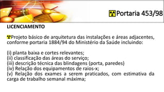 Portaria 453/98
LICENCIAMENTO
Projeto básico de arquitetura das instalações e áreas adjacentes,
conforme portaria 1884/94 do Ministério da Saúde incluindo:
(i) planta baixa e cortes relevantes;
(ii) classificação das áreas do serviço;
(iii) descrição técnica das blindagens (porta, paredes)
(iv) Relação dos equipamentos de raios-x;
(v) Relação dos exames a serem praticados, com estimativa da
carga de trabalho semanal máxima;
 