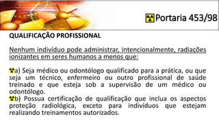 Portaria 453/98
QUALIFICAÇÃO PROFISSIONAL
Nenhum indivíduo pode administrar, intencionalmente, radiações
ionizantes em seres humanos a menos que:
a) Seja médico ou odontólogo qualificado para a prática, ou que
seja um técnico, enfermeiro ou outro profissional de saúde
treinado e que esteja sob a supervisão de um médico ou
odontólogo.
b) Possua certificação de qualificação que inclua os aspectos
proteção radiológica, exceto para indivíduos que estejam
realizando treinamentos autorizados.
 