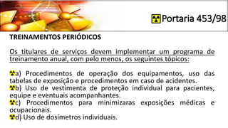 Portaria 453/98
TREINAMENTOS PERIÓDICOS
Os titulares de serviços devem implementar um programa de
treinamento anual, com pelo menos, os seguintes tópicos:
a) Procedimentos de operação dos equipamentos, uso das
tabelas de exposição e procedimentos em caso de acidentes.
b) Uso de vestimenta de proteção individual para pacientes,
equipe e eventuais acompanhantes.
c) Procedimentos para minimizaras exposições médicas e
ocupacionais.
d) Uso de dosímetros individuais.
 