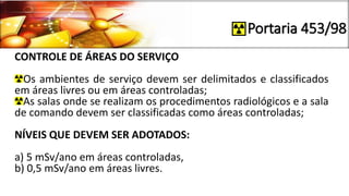 Portaria 453/98
CONTROLE DE ÁREAS DO SERVIÇO
Os ambientes de serviço devem ser delimitados e classificados
em áreas livres ou em áreas controladas;
As salas onde se realizam os procedimentos radiológicos e a sala
de comando devem ser classificadas como áreas controladas;
NÍVEIS QUE DEVEM SER ADOTADOS:
a) 5 mSv/ano em áreas controladas,
b) 0,5 mSv/ano em áreas livres.
 