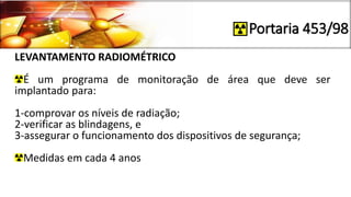 Portaria 453/98
LEVANTAMENTO RADIOMÉTRICO
É um programa de monitoração de área que deve ser
implantado para:
1-comprovar os níveis de radiação;
2-verificar as blindagens, e
3-assegurar o funcionamento dos dispositivos de segurança;
Medidas em cada 4 anos
 