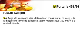 Portaria 453/98
FUGA DE CABEÇOTE
A Fuga do cabeçote visa determinar zonas onde os níveis de
radiação em torno do cabeçote sejam maiores que 100 mR/h a 1
m de distância.
 