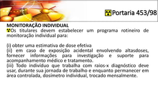 Portaria 453/98
MONITORAÇÃO INDIVIDUAL
Os titulares devem estabelecer um programa rotineiro de
monitoração individual para:
(i) obter uma estimativa de dose efetiva
(ii) em caso de exposição acidental envolvendo altasdoses,
fornecer informações para investigação e suporte para
acompanhamento médico e tratamento.
(iii) Todo indivíduo que trabalha com raios-x diagnóstico deve
usar, durante sua jornada de trabalho e enquanto permanecer em
área controlada, dosímetro individual, trocado mensalmente.
 