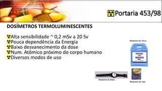 Portaria 453/98
DOSÍMETROS TERMOLUMINESCENTES
Alta sensibilidade ~ 0,2 mSv a 20 Sv
Pouca dependência da Energia
Baixo desvanecimento da dose
Num. Atômico próximo do corpo humano
Diversos modos de uso
 