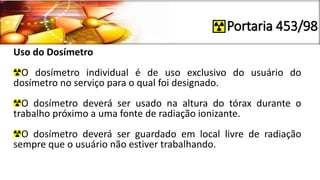 Portaria 453/98
Uso do Dosímetro
O dosímetro individual é de uso exclusivo do usuário do
dosímetro no serviço para o qual foi designado.
O dosímetro deverá ser usado na altura do tórax durante o
trabalho próximo a uma fonte de radiação ionizante.
O dosímetro deverá ser guardado em local livre de radiação
sempre que o usuário não estiver trabalhando.
 